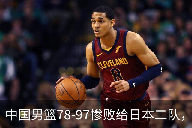 中国男篮78-97惨败给日本二队，两大问题明显，多名媒体人喊话郭士强下课