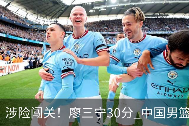 涉险闯关！廖三宁30分 中国男篮4人得分上双淘汰沙特闯入亚运4强